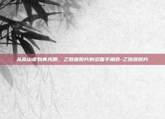 从高山症到青光眼，乙酰唑胺片的多面手角色-乙酰唑胺片