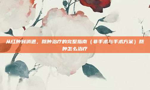 从红肿到消退，脓肿治疗的完整指南（非手术与手术方案）脓肿怎么治疗