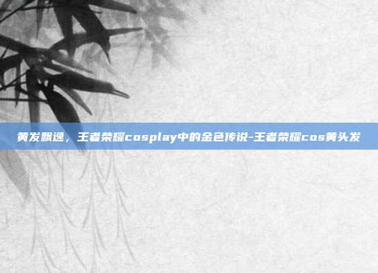 黄发飘逸,王者荣耀cosplay中的金色传说-王者荣耀cos黄头发