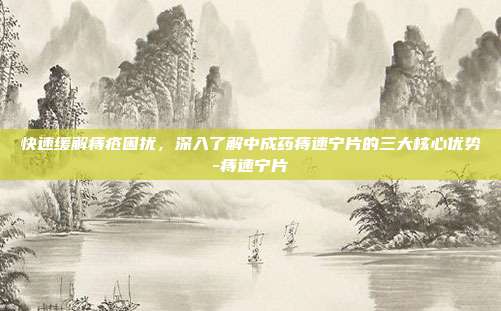 快速缓解痔疮困扰，深入了解中成药痔速宁片的三大核心优势-痔速宁片