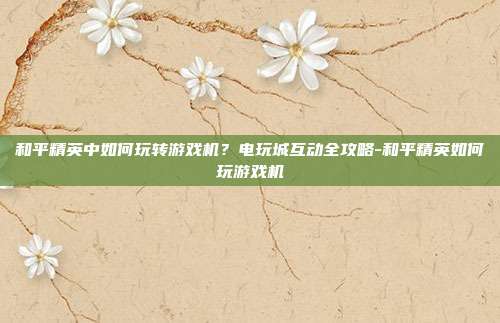 和平精英中如何玩转游戏机?电玩城互动全攻略-和平精英如何玩游戏机