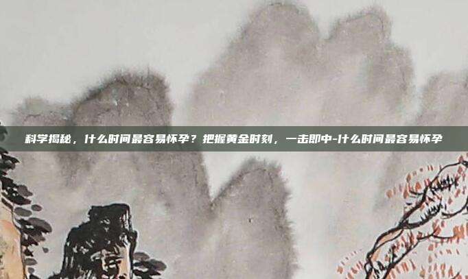 科学揭秘，什么时间最容易怀孕？把握黄金时刻，一击即中-什么时间最容易怀孕