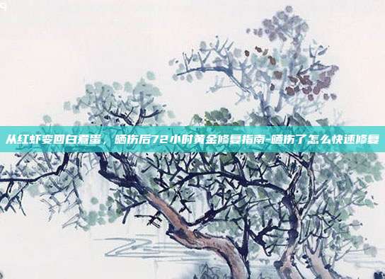从红虾变回白煮蛋,晒伤后72小时黄金修复指南-晒伤了怎么快速修复