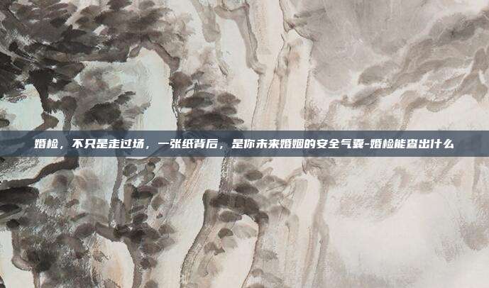 婚检,不只是走过场,一张纸背后,是你未来婚姻的安全气囊-婚检能查出什么