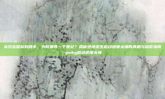 从双击图标到跳伞,为何要等一个世纪?揭秘绝地求生启动速度太慢的真相与自救指南-pubg启动速度太慢