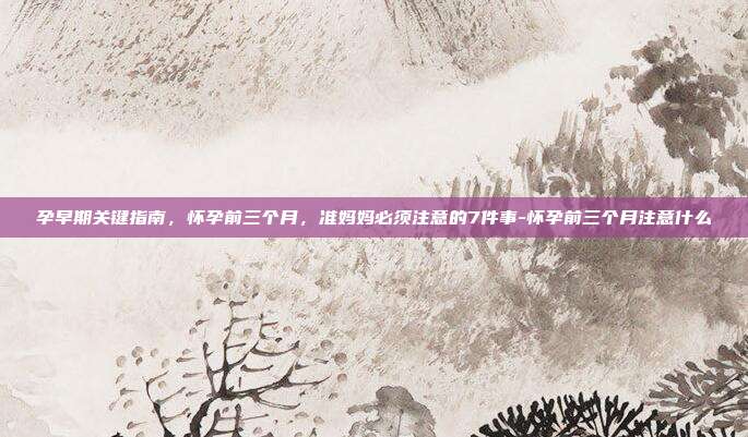 孕早期关键指南,怀孕前三个月,准妈妈必须注意的7件事-怀孕前三个月注意什么