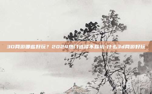 3D网游哪些好玩？2024热门选择不踩坑-什么3d网游好玩