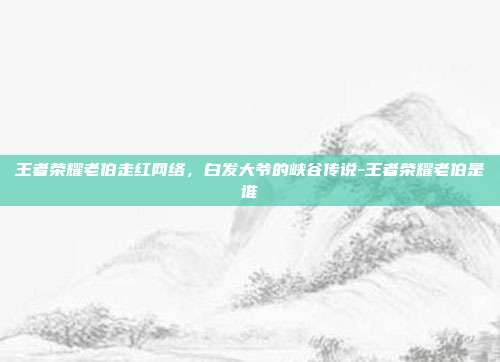 王者荣耀老伯走红网络,白发大爷的峡谷传说-王者荣耀老伯是谁
