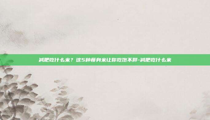 减肥吃什么米？这5种瘦身米让你吃饱不胖-减肥吃什么米