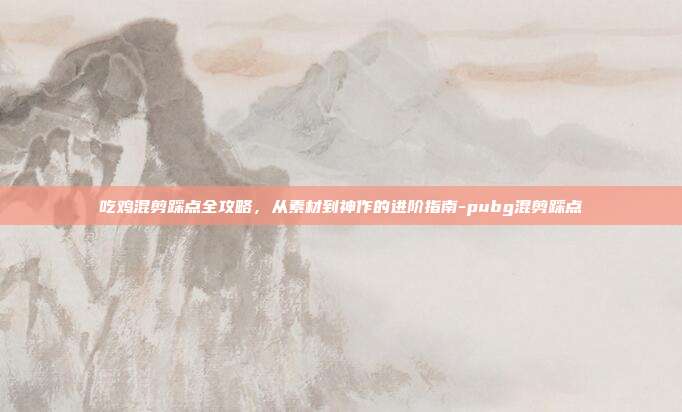 吃鸡混剪踩点全攻略,从素材到神作的进阶指南-pubg混剪踩点