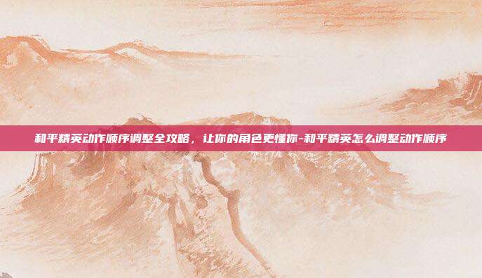 和平精英动作顺序调整全攻略,让你的角色更懂你-和平精英怎么调整动作顺序