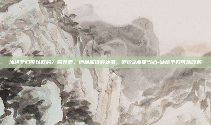 油桃孕妇可以吃吗?营养师,适量解馋好处多,但这3点要当心-油桃孕妇可以吃吗