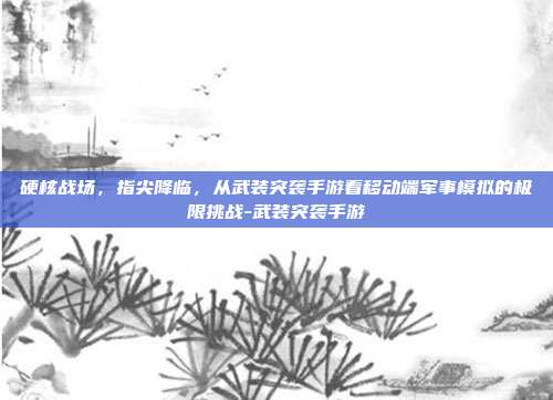 硬核战场,指尖降临,从武装突袭手游看移动端军事模拟的极限挑战-武装突袭手游