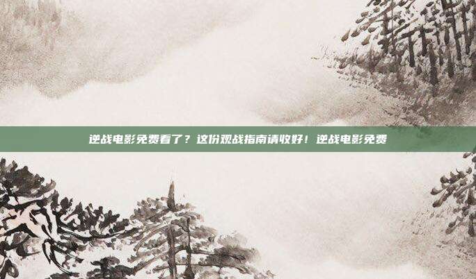 逆战电影免费看了?这份观战指南请收好!逆战电影免费