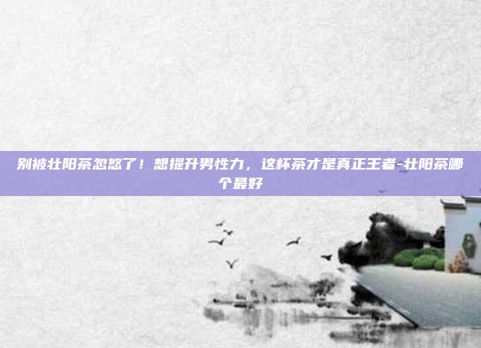 别被壮阳茶忽悠了!想提升男性力,这杯茶才是真正王者-壮阳茶哪个最好
