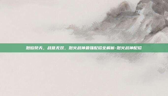 烈焰焚天,战意无双,烈火战神最强配招全解析-烈火战神配招