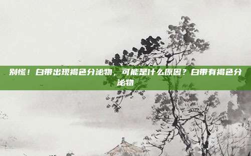 别慌!白带出现褐色分泌物,可能是什么原因?白带有褐色分泌物