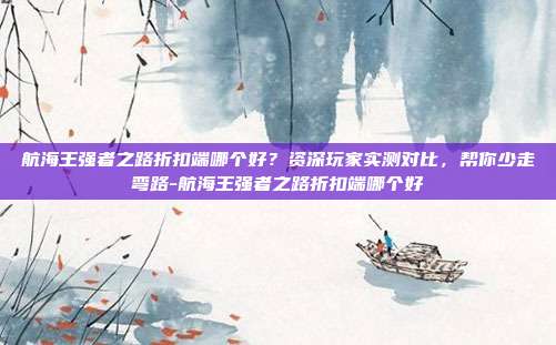 航海王强者之路折扣端哪个好?资深玩家实测对比,帮你少走弯路-航海王强者之路折扣端哪个好