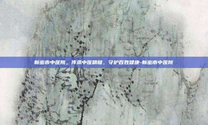 新密市中医院,传承中医精髓,守护百姓健康-新密市中医院