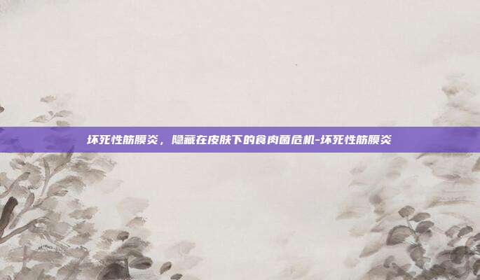 坏死性筋膜炎,隐藏在皮肤下的食肉菌危机-坏死性筋膜炎