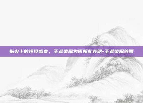 指尖上的视觉盛宴，王者荣耀为何如此养眼-王者荣耀养眼