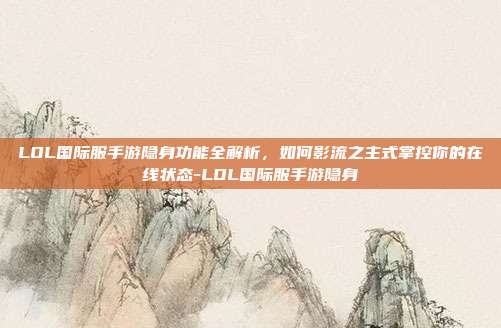 LOL国际服手游隐身功能全解析，如何影流之主式掌控你的在线状态-LOL国际服手游隐身