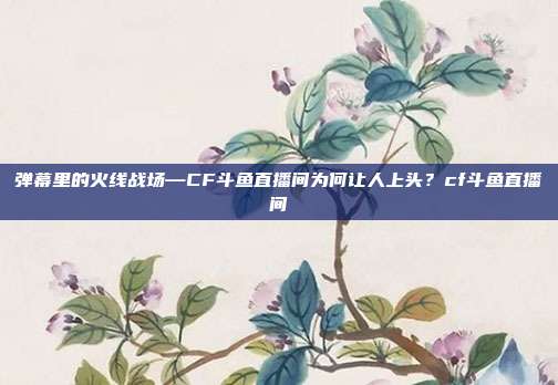 弹幕里的火线战场—CF斗鱼直播间为何让人上头?cf斗鱼直播间