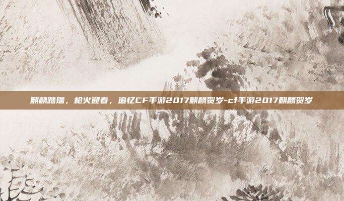 麒麟踏瑞,枪火迎春,追忆CF手游2017麒麟贺岁-cf手游2017麒麟贺岁