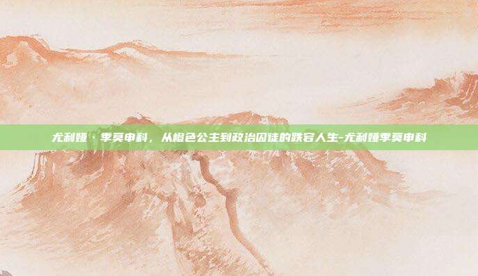 尤利娅·季莫申科,从橙色公主到政治囚徒的跌宕人生-尤利娅季莫申科