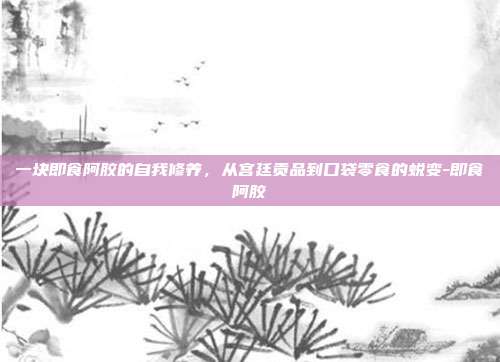 一块即食阿胶的自我修养，从宫廷贡品到口袋零食的蜕变-即食阿胶