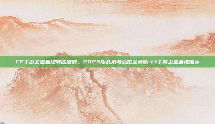 CF手游卫星基地制胜法则,2025版战术与点位全解析-cf手游卫星基地推荐