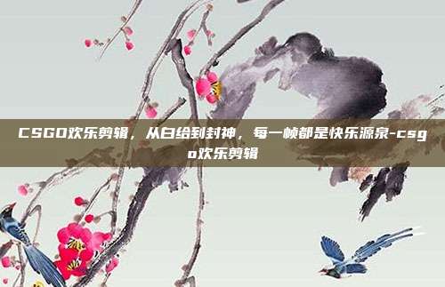 CSGO欢乐剪辑，从白给到封神，每一帧都是快乐源泉-csgo欢乐剪辑