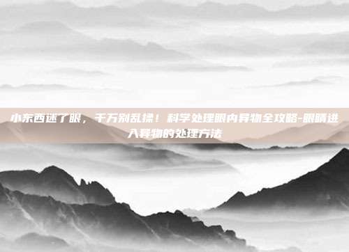 小东西迷了眼,千万别乱揉!科学处理眼内异物全攻略-眼睛进入异物的处理方法