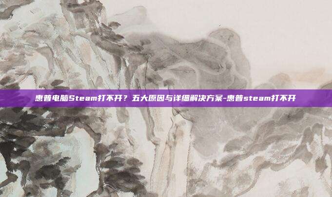 惠普电脑Steam打不开？五大原因与详细解决方案-惠普steam打不开