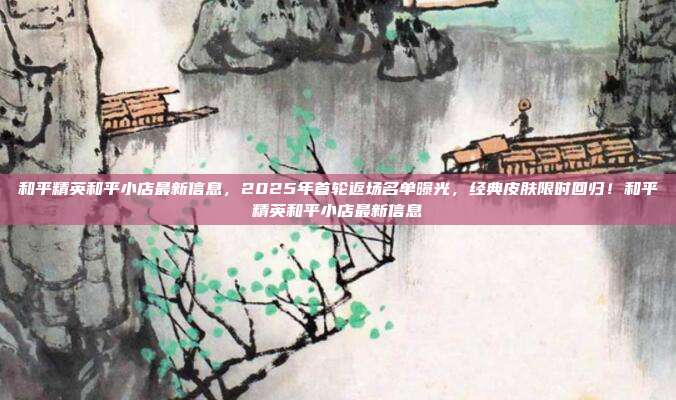 和平精英和平小店最新信息,2025年首轮返场名单曝光,经典皮肤限时回归!和平精英和平小店最新信息