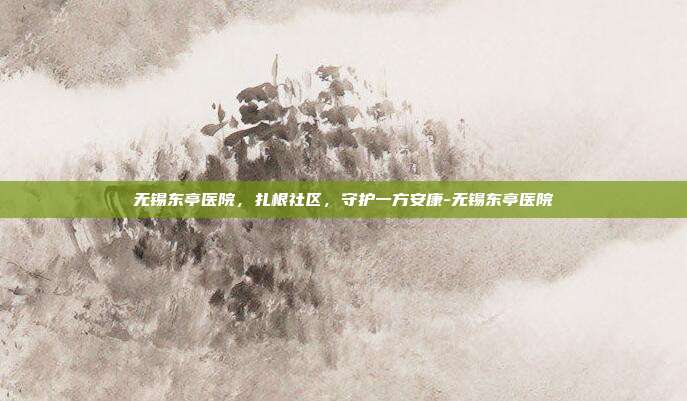 无锡东亭医院,扎根社区,守护一方安康-无锡东亭医院