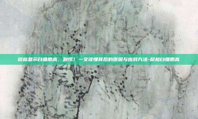 尿检显示白细胞高，别慌！一文读懂背后的原因与应对方法-尿检白细胞高