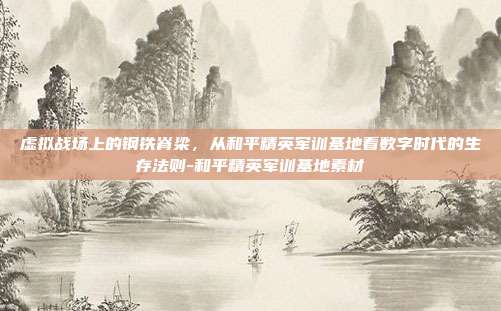虚拟战场上的钢铁脊梁,从和平精英军训基地看数字时代的生存法则-和平精英军训基地素材