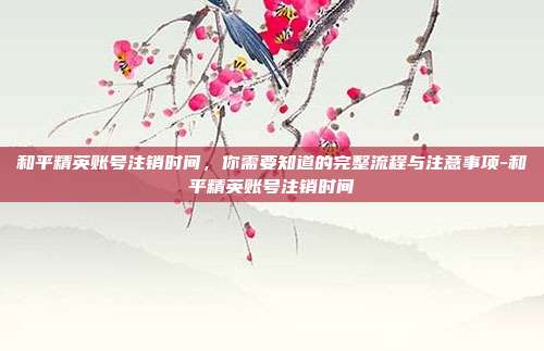 和平精英账号注销时间,你需要知道的完整流程与注意事项-和平精英账号注销时间