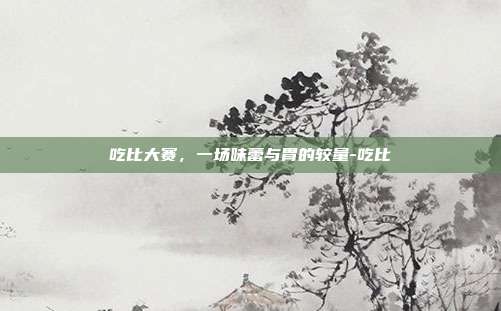 吃比大赛,一场味蕾与胃的较量-吃比