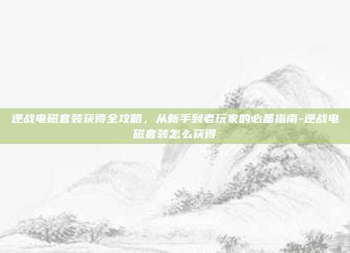 逆战电磁套装获得全攻略，从新手到老玩家的必备指南-逆战电磁套装怎么获得
