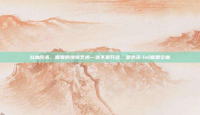 丝血反杀,盲僧的绝境艺术—这不是开挂,是绝活-lol盲僧空血