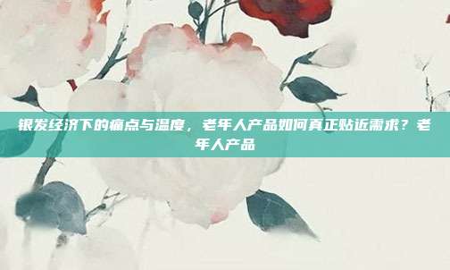 银发经济下的痛点与温度，老年人产品如何真正贴近需求？老年人产品