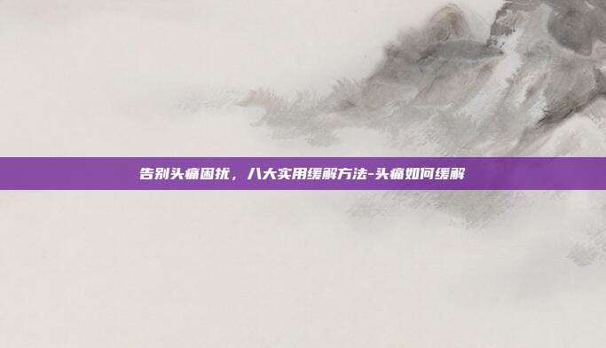 告别头痛困扰，八大实用缓解方法-头痛如何缓解
