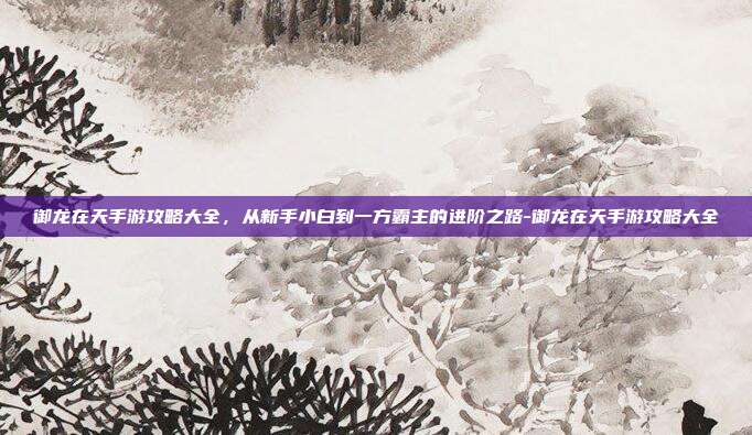 御龙在天手游攻略大全,从新手小白到一方霸主的进阶之路-御龙在天手游攻略大全