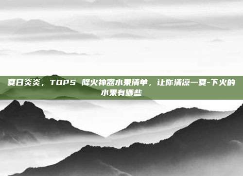 夏日炎炎,TOP5 降火神器水果清单,让你清凉一夏-下火的水果有哪些