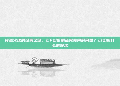 穿越火线的经典之谜,CF幻影角色究竟何时问世?cf幻影什么时候出