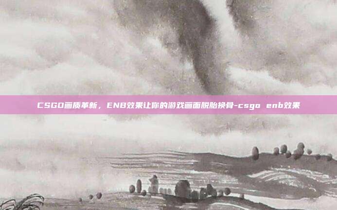 CSGO画质革新，ENB效果让你的游戏画面脱胎换骨-csgo enb效果