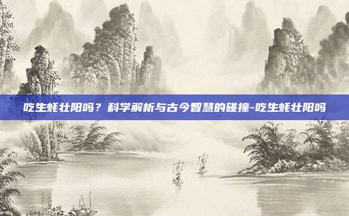 吃生蚝壮阳吗?科学解析与古今智慧的碰撞-吃生蚝壮阳吗