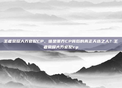 王者荣耀大乔官配CP,谁是策乔CP背后的真正天选之人?王者荣耀大乔官配cp